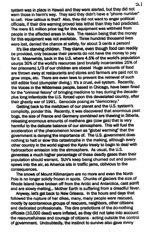 Nl system was in place in Hawaii and they were alerted, but they did not ‘war those in harm’s way. They said they didn’t have a *phone number" 10 call. How callous is that? Also, they did not want to anger political officials, if their dire wamning proved less lethal than they had predicted. The mere $1 milion price tag for this equipment was withheld from people in the affected areas in Asia. The reason being that the money for this equipment was not available. Three hundred thousand lives ‘were lost, denied the chance at safety, for about 3 cents  person!  It’s like starving children. They starve, even though food can readily be provided, only because their parents do not have the money to pay forit. Meanwhile, back in the U.S. where 4.5% of the world’s population usurps 30% of the world’s resources (and brutally incarcerates 25% of her prisoners) 1/3 of-our children are obesel Huge amounts of food are thrown away at restaurants and stores and farmers are paid not to grow crops, etc. There are even laws to prevent the retrieval of such till edible food (dumpster diving,) Its a cruel, evil system. Recently, the Voices in the Wildemess people, based in Chicago, have been fined for the *criminal felony* of bringing medicine to Iraq during the decade- plus long infanticide the U.S. forced upon this devastated country, after their ghastly war of 1991. Genocide posing as "democracy.  Getting back to the meltdown of our planet and the U.S. system’s ‘complicty, ponder this. Recently, it was discovered that enormous peat bogs, the size of France and Germany combined are thawing in Siberia, releasing enormous amounts of methane gas (cow gas) that is very harmful to the delicate balance of our atmosphere. This will fuel the acceleration of the phenomenon known as “global warming’ that the government is denying the importance of. The U.S. govemment does. nothing to halt or siow this catastrophe in the making, aithough every other country in the worid signed the Kyoto tresty to begin to deal with hydrocarbon emission into the atmosphere. As usual, the U.S. generates a much higher percentags of these deadly gases than their population should warrant. SUV’s keep being churned out and poison ‘spews into the air, as America sits in traffic jams, oblivious o the consequences.  The snows of Mount Kilimanjaro are no more and even the North Pole is no longer solidly frozen in spots. Chunks of glaciers the size.of Rhode Island have broken off from the Arctic and Antarctica, cast adrift and are slowly melting... Mother Earth is suffering from a dreadful fever.  Anyway, lets got back to New Orleans. In the hours and days that followed the rupture of her dikes, many, many people were rescued, mostly by spontaneous groups of rescuers, neighbors, other citizens and dedicated professionals. Thedire predictions of the domothing offcials (10,000 dead) were infiated, as they did not take into account the resourcefuiness and courage of Gitizens - acting outside the control of govemment. Undoubtedly, the instinct to survive also gave many  
